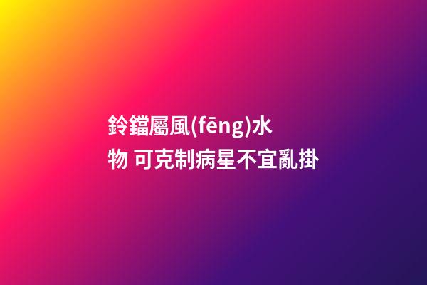 鈴鐺屬風(fēng)水物 可克制病星不宜亂掛